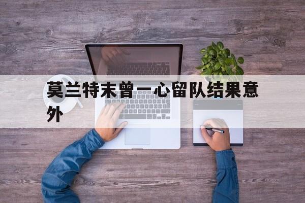 莫兰特末曾一心留队结果意外(谢贤进ICU后一心要等谢霆锋回香港)