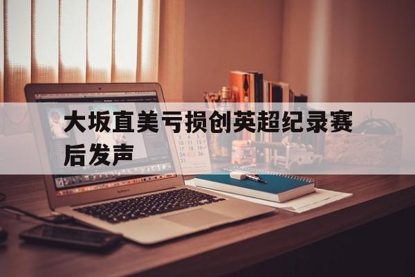 包含大坂直美亏损创英超纪录赛后发声的词条 包含大坂直美亏损创英超纪录赛后发声的词条